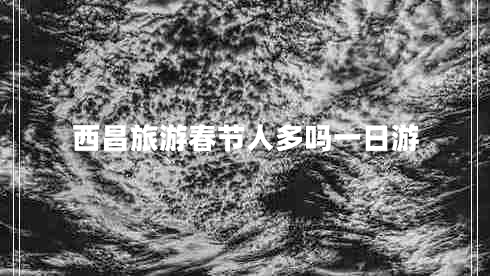 西昌旅游春節人多嗎一日游