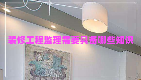 裝修工程監理需要具備哪些知識